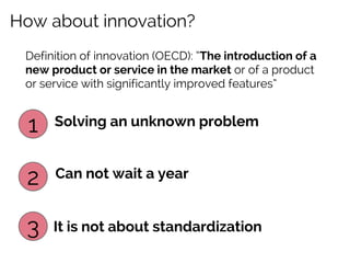 How about innovation?
Definition of innovation (OECD): “The introduction of a
new product or service in the market or of a product
or service with significantly improved features”

1

Solving an unknown problem

2

Can not wait a year

3

It is not about standardization

 