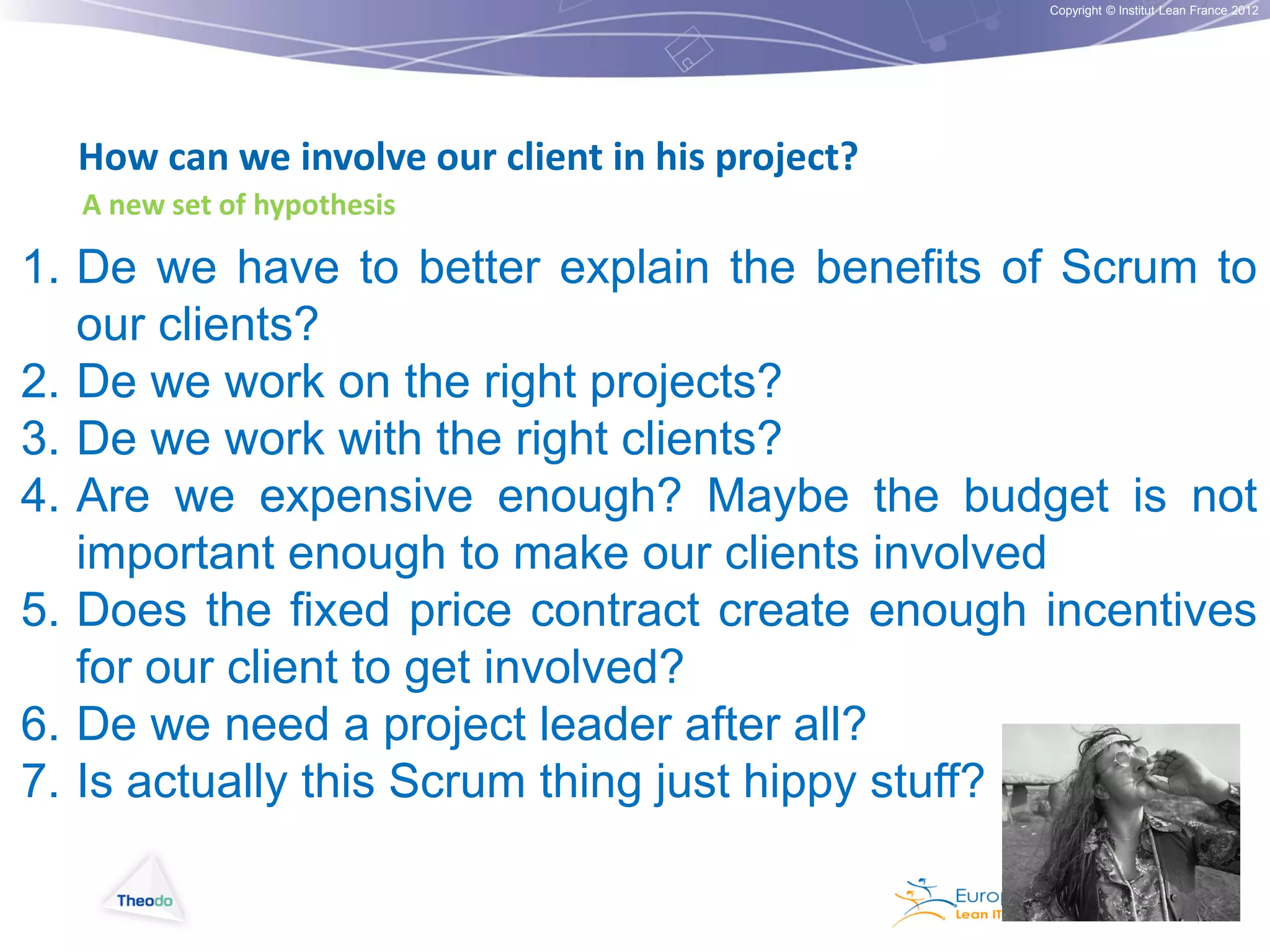 Copyright © Institut Lean France 2012

How can we involve our client in his project?
A new set of hypothesis

1. De we have to better explain the benefits of Scrum to
our clients?
2. De we work on the right projects?
3. De we work with the right clients?
4. Are we expensive enough? Maybe the budget is not
important enough to make our clients involved
5. Does the fixed price contract create enough incentives
for our client to get involved?
6. De we need a project leader after all?
7. Is actually this Scrum thing just hippy stuff?

 
