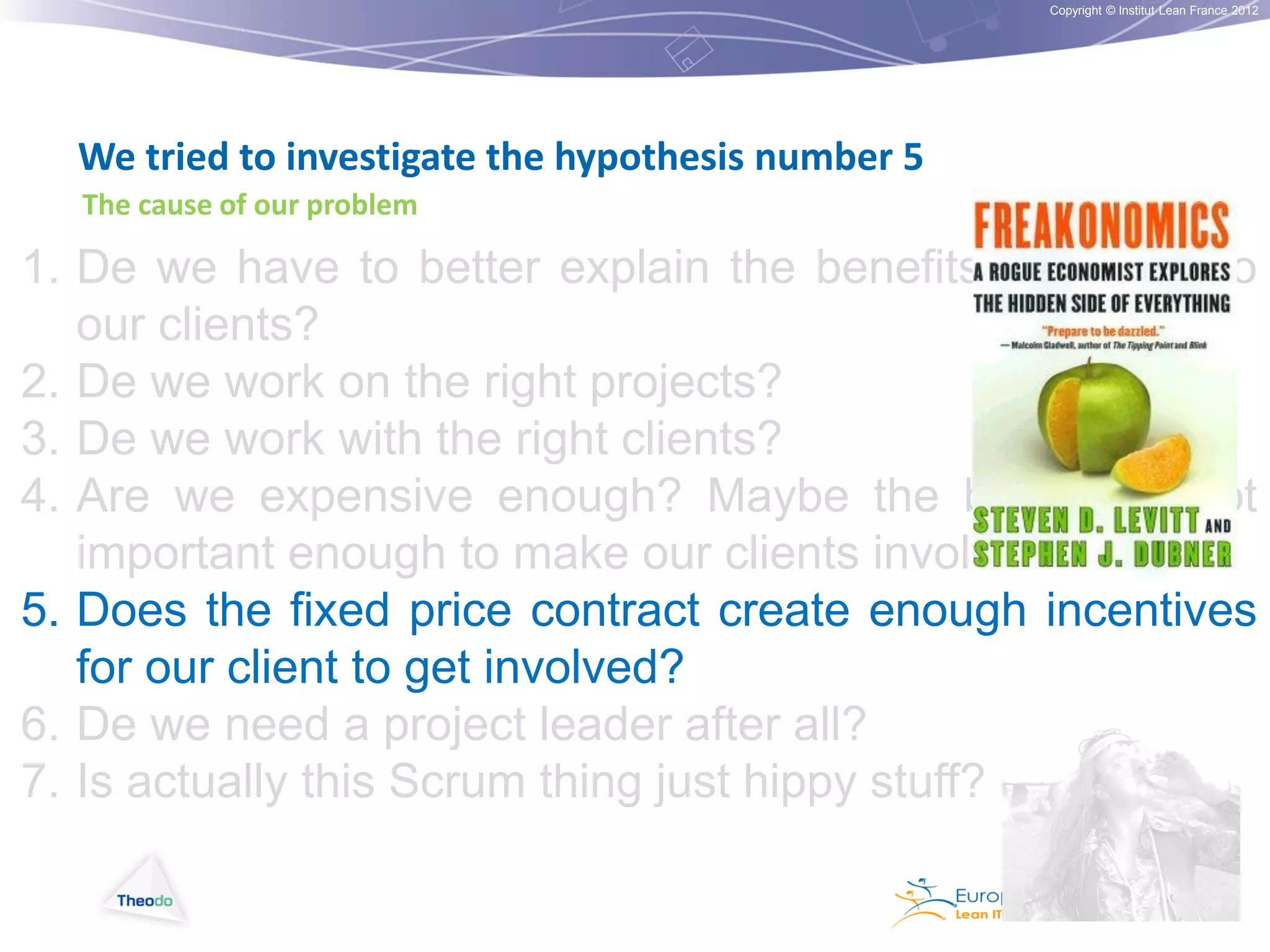 Copyright © Institut Lean France 2012

We tried to investigate the hypothesis number 5
The cause of our problem

1. De we have to better explain the benefits of Scrum to
our clients?
2. De we work on the right projects?
3. De we work with the right clients?
4. Are we expensive enough? Maybe the budget is not
important enough to make our clients involved
5. Does the fixed price contract create enough incentives
for our client to get involved?
6. De we need a project leader after all?
7. Is actually this Scrum thing just hippy stuff?

 