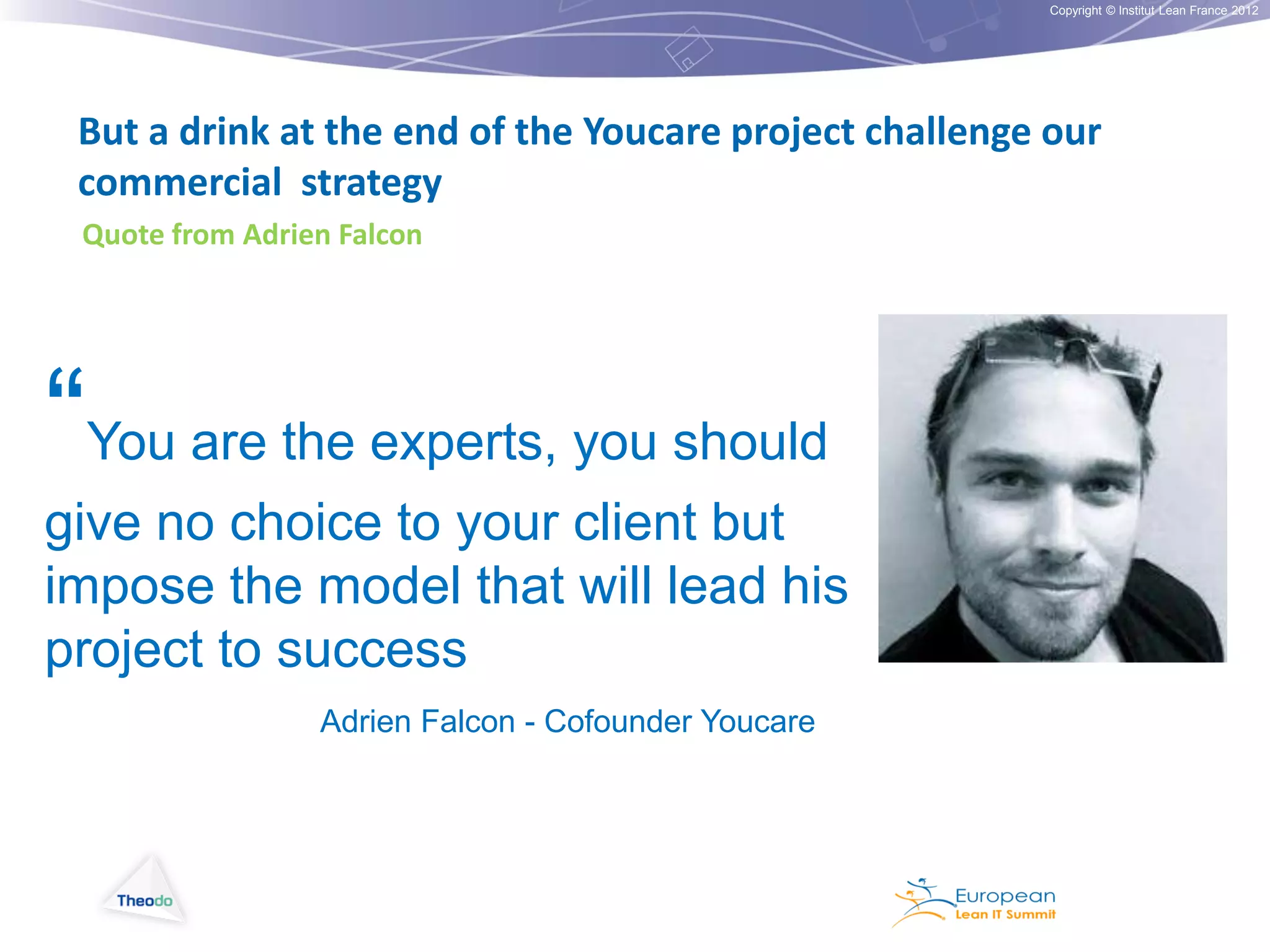 Copyright © Institut Lean France 2012

But a drink at the end of the Youcare project challenge our
commercial strategy
Quote from Adrien Falcon

“You are the experts, you should
give no choice to your client but
impose the model that will lead his
project to success
Adrien Falcon - Cofounder Youcare

 