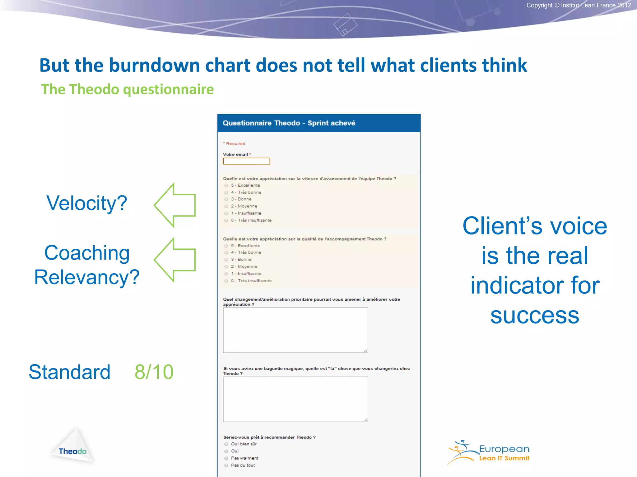 Copyright © Institut Lean France 2012

But the burndown chart does not tell what clients think
The Theodo questionnaire

Velocity?
Coaching
Relevancy?

Standard

8/10

Client’s voice
is the real
indicator for
success

 