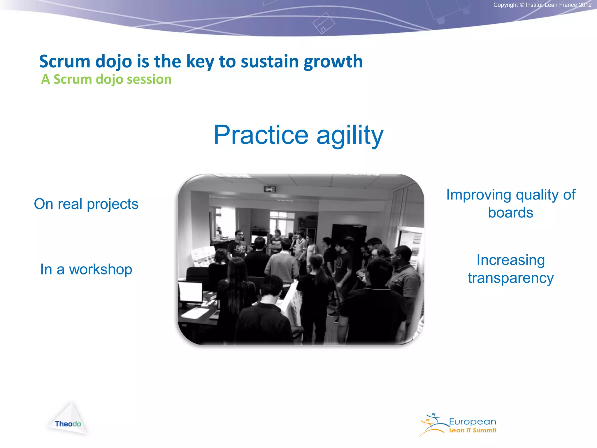 Copyright © Institut Lean France 2012

Scrum dojo is the key to sustain growth
A Scrum dojo session

Practice agility
On real projects

Improving quality of
boards

In a workshop

Increasing
transparency

 