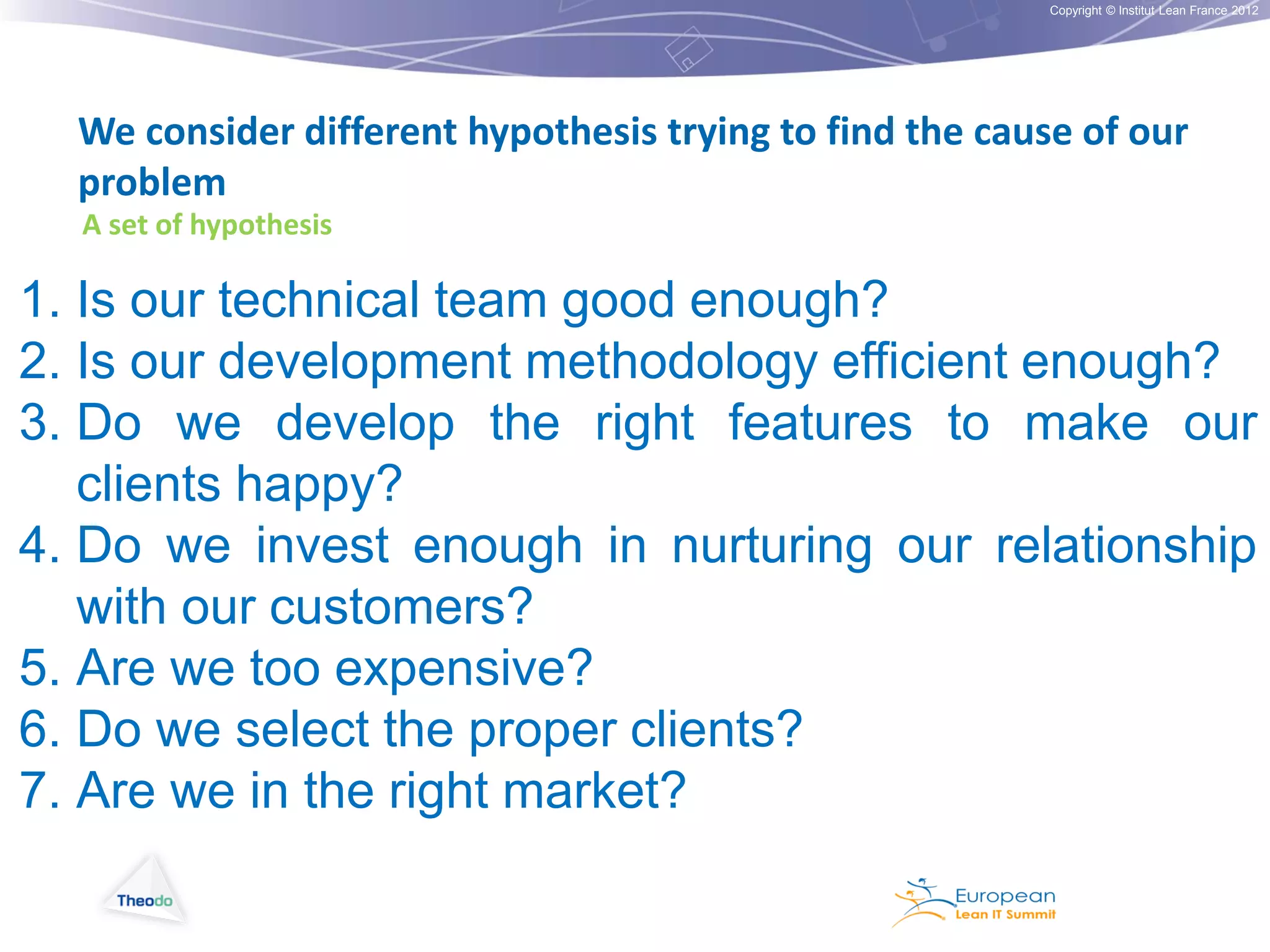 Copyright © Institut Lean France 2012

We consider different hypothesis trying to find the cause of our
problem
A set of hypothesis

1. Is our technical team good enough?
2. Is our development methodology efficient enough?
3. Do we develop the right features to make our
clients happy?
4. Do we invest enough in nurturing our relationship
with our customers?
5. Are we too expensive?
6. Do we select the proper clients?
7. Are we in the right market?

 