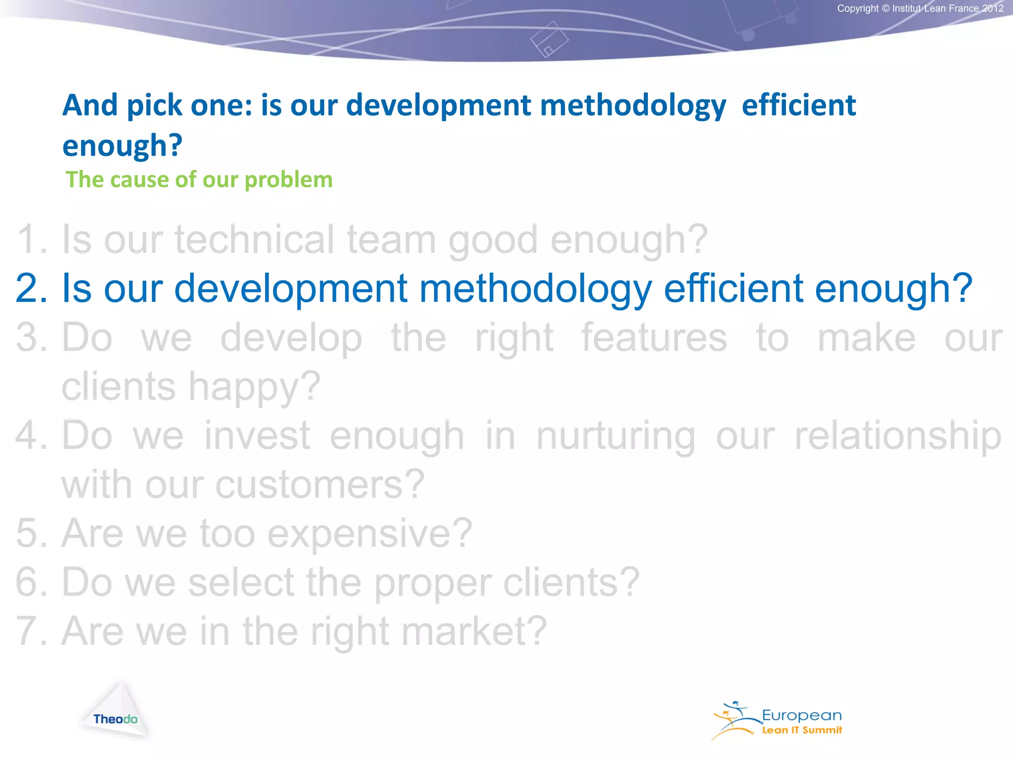 Copyright © Institut Lean France 2012

And pick one: is our development methodology efficient
enough?
The cause of our problem

1. Is our technical team good enough?
2. Is our development methodology efficient enough?
3. Do we develop the right features to make our
clients happy?
4. Do we invest enough in nurturing our relationship
with our customers?
5. Are we too expensive?
6. Do we select the proper clients?
7. Are we in the right market?

 