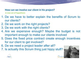 Copyright © Institut Lean France 2012

How can we involve our client in his project?
A new set of hypothesis

1. De we have to better explain the benefits of Scrum to
our clients?
2. De we work on the right projects?
3. De we work with the right clients?
4. Are we expensive enough? Maybe the budget is not
important enough to make our clients involved
5. Does the fixed price contract create enough incentives
for our client to get involved?
6. De we need a project leader after all?
7. Is actually this Scrum thing just hippy stuff?

 