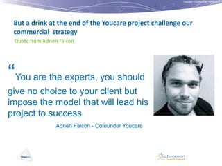 Copyright © Institut Lean France 2012

But a drink at the end of the Youcare project challenge our
commercial strategy
Quote from Adrien Falcon

“You are the experts, you should
give no choice to your client but
impose the model that will lead his
project to success
Adrien Falcon - Cofounder Youcare

 