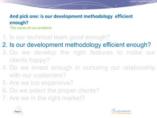 Copyright © Institut Lean France 2012

And pick one: is our development methodology efficient
enough?
The cause of our problem

1. Is our technical team good enough?
2. Is our development methodology efficient enough?
3. Do we develop the right features to make our
clients happy?
4. Do we invest enough in nurturing our relationship
with our customers?
5. Are we too expensive?
6. Do we select the proper clients?
7. Are we in the right market?

 