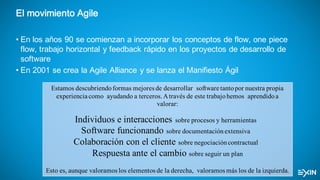 El movimiento Agile
• En los años 90 se comienzan a incorporar los conceptos de flow, one piece
flow, trabajo horizontal y feedback rápido en los proyectos de desarrollo de
software
• En 2001 se crea la Agile Alliance y se lanza el Manifiesto Ágil
Estamos descubriendoformas mejores de desarrollar software tantopor nuestra propia
experiencia como ayudando a terceros.Através de este trabajohemos aprendidoa
valorar:
Individuos e interacciones sobre procesos y herramientas 
Software funcionando sobre documentaciónextensiva 
Colaboración con el cliente sobre negociacióncontractual 
Respuesta ante el cambio sobre seguir un plan
Esto es, aunque valoramos los elementos de la derecha, valoramos más los de la izquierda.
 