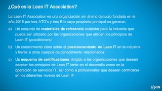 ¿Qué es la Lean IT Association?
La  Lean  IT  Association es  una  organización  sin  ánimo  de  lucro  fundada  en  el  
año  2015  por  tres  ATO’s y  tres  EI’s cuyo  propósito  principal  es  generar:
a) Un  conjunto  de  materiales  de  referencia  estándar  para  la  industria  que  
pueda  ser  utilizado  por  las  organizaciones  que  utilicen  los  principios  de  
Lean-­IT  (practitioners)
b) Un  conocimiento  claro  sobre  el  posicionamiento   de  Lean  IT  en  la  industria  
y  frente  a  otros  cuerpos  de  conocimiento  relacionados
c) Un  esquema  de  certificaciones  dirigido  a  las  organizaciones  que  desean  
adoptar  los  principios  de  Lean  IT  tanto  en  el  desarrollo  como  en  la  
operación  de  servicios  IT,  así  como  a  profesionales  que  desean  certificarse  
en  los  diferentes  niveles  de  Lean  IT
 