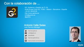 Con la colaboración de ...
G2, Gobierno y Gestión de TI, SL
Avda Ernest Lluch 32, TCM2 – Mataró – Barcelona - España
+34.93.169.65.90
http://www.gedos.es
info@gedos.es
@gedos
Antonio Valle Salas
Lean Service Manager
http://www.gobiernotic.es
avalle@gedos.es
http://www.gedos.es
@avallesalas
http://es.linkedin.com/in/avallesalas
 