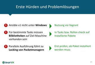 Erste Hürden und Problemlösungen
21
• Ansible v1 nicht unter Windows
• Für bestimmte Tasks müssen
Bilbliotheken auf Ziel-Maschine
vorhanden sein
• Parallele Ausführung führt zu
Locking von Packetmanagern
Nutzung via Vagrant
In Tasks bzw. Rollen check auf
Installierte Pakete
Erst prüfen, ob Paket installiert
werden muss
 