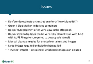 Issues
18
• Don’t	underestimate	orchestration	effort	(“New	Monolith”)
• Green	/	Blue	Marker	in	derived	containers
• Docker Hub	(Registry)	often	very	slow	in	the	afternoon
• Docker Version	Updates	can	be	very	risky	(Kernel	Issue	with	1.9.1	
with	AUFS	Filesystem,	required	to	downgrade	kernel)
• Manual	cleanup	needed	for	unused	containers	and	images
• Large	images	require	bandwidth	when	pulled
• “Trusted”	images	– extra	check	which	base	images	can	be	used	
 