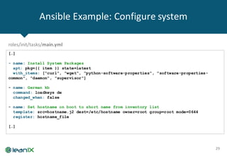 Ansible Example:	Configure	system
29
[…]
- name: Install System Packages
apt: pkg={{ item }} state=latest
with_items: ["curl", "wget", "python-software-properties", "software-properties-
common", "daemon", "supervisor"]
- name: German kb
command: loadkeys de
changed_when: false
- name: Set hostname on boot to short name from inventory list
template: src=hostname.j2 dest=/etc/hostname owner=root group=root mode=0644
register: hostname_file
[…]
roles/init/tasks/main.yml
 