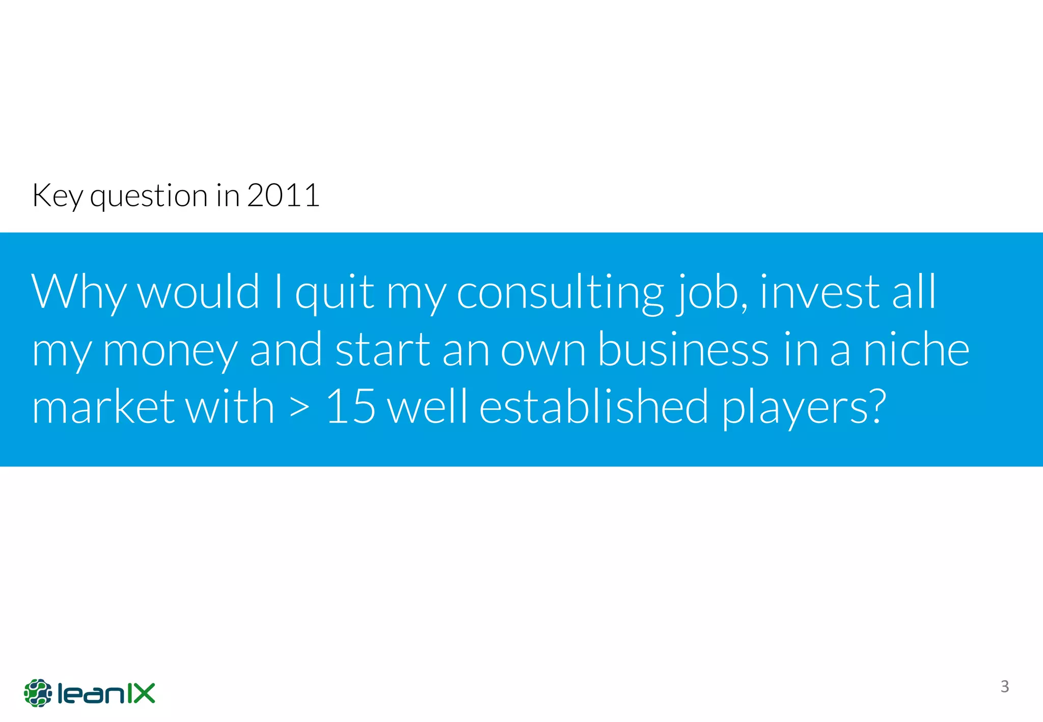 3
Why would I quit my consulting job, invest all
my money and start an own business in a niche
market with > 15 well established players?
Key question in 2011
 