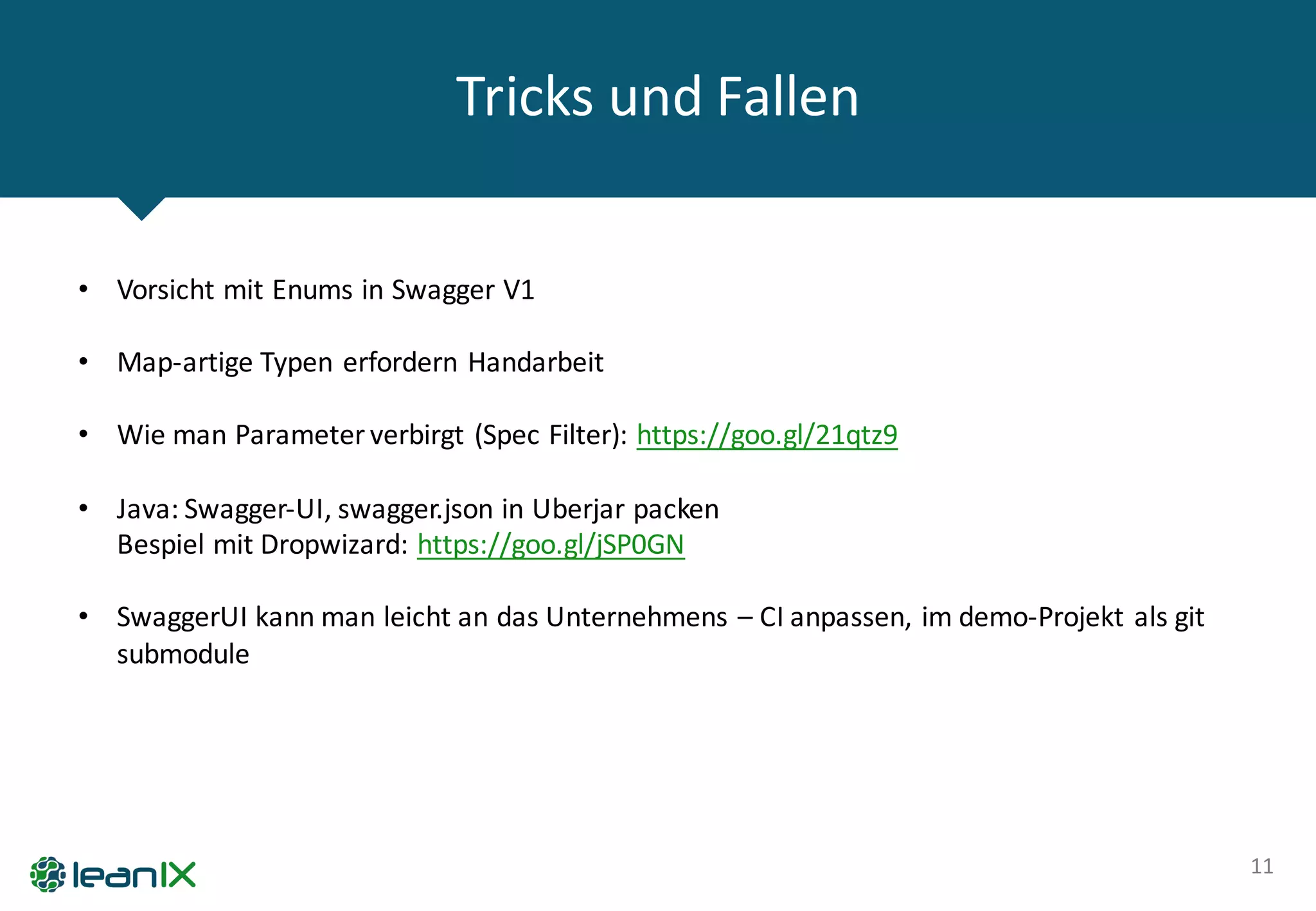 Tricks	
  und	
  Fallen
11
• Vorsicht	
  mit	
  Enums in	
  Swagger V1
• Map-­‐artige	
  Typen	
  erfordern	
  Handarbeit
• Wie	
  man	
  Parameter	
  verbirgt	
  (Spec Filter):	
  https://goo.gl/21qtz9
• Java:	
  Swagger-­‐UI,	
  swagger.json in	
  Uberjar packen
Bespiel	
  mit	
  Dropwizard:	
  https://goo.gl/jSP0GN
• SwaggerUI kann	
  man	
  leicht	
  an	
  das	
  Unternehmens	
  – CI	
  anpassen,	
  im	
  demo-­‐Projekt	
  als	
  git
submodule
 