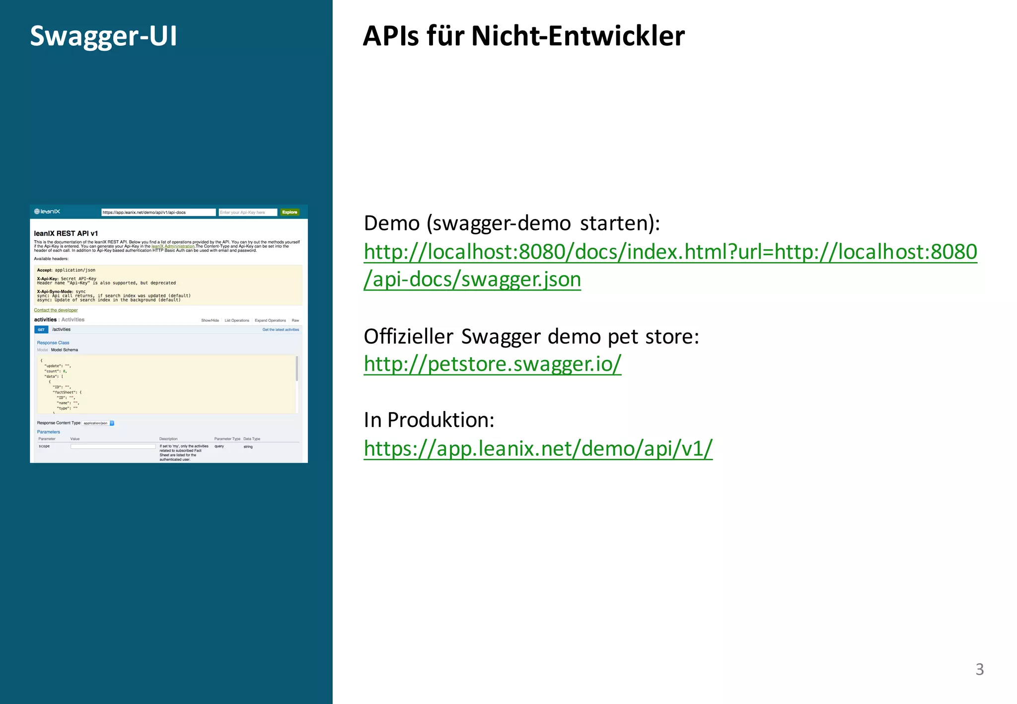 APIs	
  für	
  Nicht-­‐EntwicklerSwagger-­‐UI
3
Demo	
  (swagger-­‐demo	
   starten):
http://localhost:8080/docs/index.html?url=http://localhost:8080
/api-­‐docs/swagger.json
Offizieller	
  Swagger demo pet store:
http://petstore.swagger.io/
In	
  Produktion:
https://app.leanix.net/demo/api/v1/
 