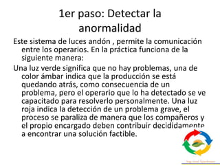 1er paso: Detectar la
anormalidad
Este sistema de luces andón , permite la comunicación
entre los operarios. En la práctica funciona de la
siguiente manera:
Una luz verde significa que no hay problemas, una de
color ámbar indica que la producción se está
quedando atrás, como consecuencia de un
problema, pero el operario que lo ha detectado se ve
capacitado para resolverlo personalmente. Una luz
roja indica la detección de un problema grave, el
proceso se paraliza de manera que los compañeros y
el propio encargado deben contribuir decididamente
a encontrar una solución factible.
 