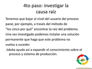 4to paso: investigar la
causa raíz
Tenemos que bajar al nivel del usuario del proceso
parar, por ejemplo, a través del método de
“los cinco por qué” encontrar la raíz del problema.
Una vez investigado podemos instalar una solución
permanente que haga que este problema no
vuelva a suceder.
Jidoka ayuda así a expandir el conocimiento sobre el
proceso y sistema de producción.
 
