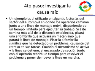 4to paso: investigar la
causa raíz
• Un ejemplo es el utilizado en algunas factorías del
sector del automóvil en donde los operarios caminan
junto a una línea de montaje móvil, disponiendo de
un tiempo limitado para ejecutar su trabajo. Si éste
camina más allá de la distancia establecida, pisará
una alfombrilla que activará un mecanismo que
parará la línea de montaje. Pisar la alfombrilla
significa que ha detectado un problema, causante del
retraso en sus tareas. Cuando el mecanismo se activa
y la línea se detiene, el encargado de sección junto
con el operario tendrá un tiempo para resolver el
problema y poner de nuevo la línea en marcha.
 
