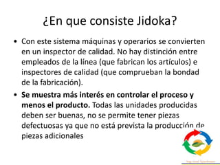 ¿En que consiste Jidoka?
• Con este sistema máquinas y operarios se convierten
en un inspector de calidad. No hay distinción entre
empleados de la línea (que fabrican los artículos) e
inspectores de calidad (que comprueban la bondad
de la fabricación).
• Se muestra más interés en controlar el proceso y
menos el producto. Todas las unidades producidas
deben ser buenas, no se permite tener piezas
defectuosas ya que no está prevista la producción de
piezas adicionales
 