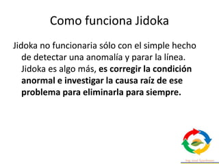 Como funciona Jidoka
Jidoka no funcionaria sólo con el simple hecho
de detectar una anomalía y parar la línea.
Jidoka es algo más, es corregir la condición
anormal e investigar la causa raíz de ese
problema para eliminarla para siempre.
 