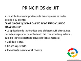 PRINCIPIOS del JIT
• Un atributo muy importante de las empresas es poder
decirle a su cliente:
“PIDE LO QUE QUIERAS QUE YO TE LO SIRVO CUANDO
LO NECESITES”
• La aplicación de las técnicas que el sistema JIT ofrece, nos
permite asegurar el cumplimiento del compromiso y además
cumplir los tres objetivos claves de toda empresa:
• Calidad Total.
• Costo Ajustado.
• Excelente servicio al cliente
 