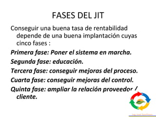 FASES DEL JIT
Conseguir una buena tasa de rentabilidad
depende de una buena implantación cuyas
cinco fases :
Primera fase: Poner el sistema en marcha.
Segunda fase: educación.
Tercera fase: conseguir mejoras del proceso.
Cuarta fase: conseguir mejoras del control.
Quinta fase: ampliar la relación proveedor /
cliente.
 