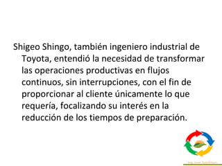 Shigeo Shingo, también ingeniero industrial de
Toyota, entendió la necesidad de transformar
las operaciones productivas en flujos
continuos, sin interrupciones, con el fin de
proporcionar al cliente únicamente lo que
requería, focalizando su interés en la
reducción de los tiempos de preparación.
 