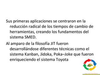 Sus primeras aplicaciones se centraron en la
reducción radical de los tiempos de cambio de
herramientas, creando los fundamentos del
sistema SMED.
Al amparo de la filosofía JIT fueron
desarrollándose diferentes técnicas como el
sistema Kanban, Jidoka, Poka–Joke que fueron
enriqueciendo el sistema Toyota
 