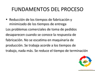 FUNDAMENTOS DEL PROCESO
• Reducción de los tiempos de fabricación y
minimizado de los tiempos de entrega
Los problemas comerciales de toma de pedidos
desaparecen cuando se conoce la respuesta de
fabricación. No se escatima en maquinaria de
producción. Se trabaja acorde a los tiempos de
trabajo, nada más. Se reduce el tiempo de terminación
 