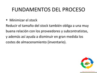 FUNDAMENTOS DEL PROCESO
• Minimizar el stock
Reducir el tamaño del stock también obliga a una muy
buena relación con los proveedores y subcontratistas,
y además así ayuda a disminuir en gran medida los
costes de almacenamiento (inventario).
 