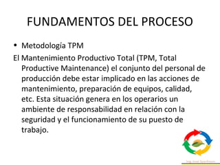 FUNDAMENTOS DEL PROCESO
• Metodología TPM
El Mantenimiento Productivo Total (TPM, Total
Productive Maintenance) el conjunto del personal de
producción debe estar implicado en las acciones de
mantenimiento, preparación de equipos, calidad,
etc. Esta situación genera en los operarios un
ambiente de responsabilidad en relación con la
seguridad y el funcionamiento de su puesto de
trabajo.
 