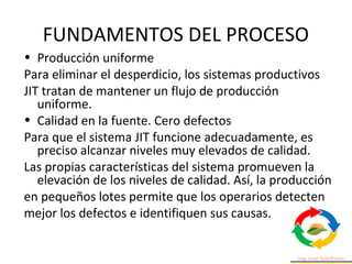 FUNDAMENTOS DEL PROCESO
• Producción uniforme
Para eliminar el desperdicio, los sistemas productivos
JIT tratan de mantener un flujo de producción
uniforme.
• Calidad en la fuente. Cero defectos
Para que el sistema JIT funcione adecuadamente, es
preciso alcanzar niveles muy elevados de calidad.
Las propias características del sistema promueven la
elevación de los niveles de calidad. Así, la producción
en pequeños lotes permite que los operarios detecten
mejor los defectos e identifiquen sus causas.
 