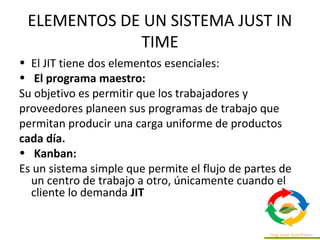 ELEMENTOS DE UN SISTEMA JUST IN
TIME
• El JIT tiene dos elementos esenciales:
• El programa maestro:
Su objetivo es permitir que los trabajadores y
proveedores planeen sus programas de trabajo que
permitan producir una carga uniforme de productos
cada día.
• Kanban:
Es un sistema simple que permite el flujo de partes de
un centro de trabajo a otro, únicamente cuando el
cliente lo demanda JIT
 