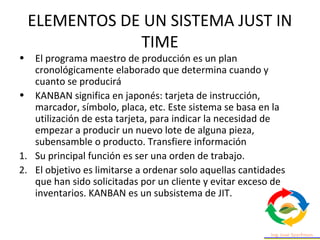 ELEMENTOS DE UN SISTEMA JUST IN
TIME
• El programa maestro de producción es un plan
cronológicamente elaborado que determina cuando y
cuanto se producirá
• KANBAN significa en japonés: tarjeta de instrucción,
marcador, símbolo, placa, etc. Este sistema se basa en la
utilización de esta tarjeta, para indicar la necesidad de
empezar a producir un nuevo lote de alguna pieza,
subensamble o producto. Transfiere información
1. Su principal función es ser una orden de trabajo.
2. El objetivo es limitarse a ordenar solo aquellas cantidades
que han sido solicitadas por un cliente y evitar exceso de
inventarios. KANBAN es un subsistema de JIT.
 