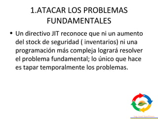 1.ATACAR LOS PROBLEMAS
FUNDAMENTALES
• Un directivo JIT reconoce que ni un aumento
del stock de seguridad ( inventarios) ni una
programación más compleja logrará resolver
el problema fundamental; lo único que hace
es tapar temporalmente los problemas.
 