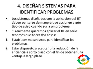 4. DISEÑAR SISTEMAS PARA
IDENTIFICAR PROBLEMAS
• Los sistemas diseñados con la aplicación del JIT
deben pensarse de manera que accionen algún
tipo de aviso cuando surja un problema.
• Si realmente queremos aplicar el JIT en serio
tenemos que hacer dos cosas:
1. Establecer mecanismos para identificar los
problemas.
2. Estar dispuesto a aceptar una reducción de la
eficiencia a corto plazo con el fin de obtener una
ventaja a largo plazo.
 