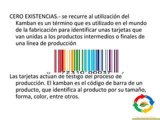 CERO EXISTENCIAS.- se recurre al utilización del
Kamban es un término que es utilizado en el mundo
de la fabricación para identificar unas tarjetas que
van unidas a los productos intermedios o finales de
una línea de producción
Las tarjetas actúan de testigo del proceso de
producción. El kamban es el código de barra de un
producto, que identifica al producto por su tamaño,
forma, color, entre otros.
 