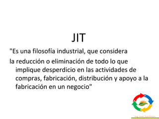JIT
"Es una filosofía industrial, que considera
la reducción o eliminación de todo lo que
implique desperdicio en las actividades de
compras, fabricación, distribución y apoyo a la
fabricación en un negocio"
 