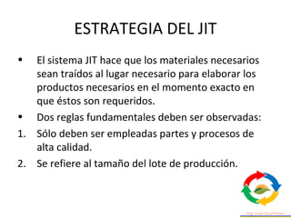ESTRATEGIA DEL JIT
• El sistema JIT hace que los materiales necesarios
sean traídos al lugar necesario para elaborar los
productos necesarios en el momento exacto en
que éstos son requeridos.
• Dos reglas fundamentales deben ser observadas:
1. Sólo deben ser empleadas partes y procesos de
alta calidad.
2. Se refiere al tamaño del lote de producción.
 