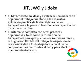 JIT, JWO y Jidoka
• El JWO consiste en idear y establecer una manera de
organizar el trabajo orientado a la exhaustiva
aplicación práctica de las habilidades de los
trabajadores a la plena utilización de las capacidades
de la mano de obra.
• El sistema se completa con otras prácticas
organizativas, tales como la formación de
trabajadores para que puedan realizar varias tareas,
la asignación flexible del trabajo, la asignación de
responsabilidad a los trabajadores con el fin de
comprobar parámetros de calidad y para efectuar
mantenimiento básico.
 