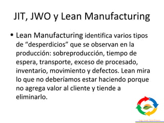 JIT, JWO y Lean Manufacturing
• Lean Manufacturing identifica varios tipos
de “desperdicios” que se observan en la
producción: sobreproducción, tiempo de
espera, transporte, exceso de procesado,
inventario, movimiento y defectos. Lean mira
lo que no deberíamos estar haciendo porque
no agrega valor al cliente y tiende a
eliminarlo.
 