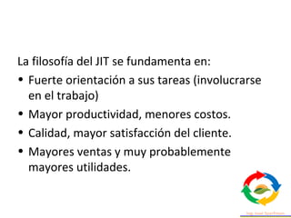 La filosofía del JIT se fundamenta en:
• Fuerte orientación a sus tareas (involucrarse
en el trabajo)
• Mayor productividad, menores costos.
• Calidad, mayor satisfacción del cliente.
• Mayores ventas y muy probablemente
mayores utilidades.
 