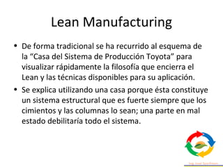 Lean Manufacturing
• De forma tradicional se ha recurrido al esquema de
la “Casa del Sistema de Producción Toyota” para
visualizar rápidamente la filosofía que encierra el
Lean y las técnicas disponibles para su aplicación.
• Se explica utilizando una casa porque ésta constituye
un sistema estructural que es fuerte siempre que los
cimientos y las columnas lo sean; una parte en mal
estado debilitaría todo el sistema.
 
