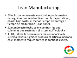 Lean Manufacturing
• El techo de la casa está constituido por las metas
perseguidas que se identifican con la mejor calidad,
el más bajo costo, el menor tiempo de entrega o
tiempo de maduración (Lead-time).
• Sujetando este techo se encuentran las dos
columnas que sustentan el sistema: JIT y Jidoka.
• El JIT, tal vez la herramienta más reconocida del
sistema Toyota, significa producir el articulo indicado
en el momento requerido y en la cantidad exacta.
 