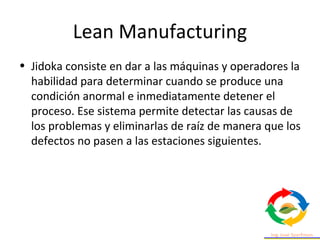Lean Manufacturing
• Jidoka consiste en dar a las máquinas y operadores la
habilidad para determinar cuando se produce una
condición anormal e inmediatamente detener el
proceso. Ese sistema permite detectar las causas de
los problemas y eliminarlas de raíz de manera que los
defectos no pasen a las estaciones siguientes.
 
