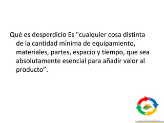 Qué es desperdicio Es "cualquier cosa distinta
de la cantidad mínima de equipamiento,
materiales, partes, espacio y tiempo, que sea
absolutamente esencial para añadir valor al
producto”.
 