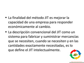 • La finalidad del método JIT es mejorar la
capacidad de una empresa para responder
económicamente al cambio.
• La descripción convencional del JIT como un
sistema para fabricar y suministrar mercancías
que se necesiten, cuando se necesiten y en las
cantidades exactamente necesitadas, es lo
que define el JIT intelectualmente.
 
