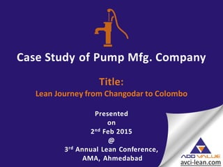 Case Study of Pump Mfg. Company
Title:
Lean Journey from Changodar to Colombo
Presented
on
2nd Feb 2015
@
3rd Annual Lean Conference,
AMA, Ahmedabad
 