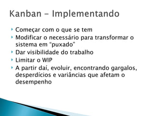 Começar com o que se tem Modificar o necessário para transformar o sistema em “puxado” Dar visibilidade do trabalho Limitar o WIP A partir daí, evoluir, encontrando gargalos, desperdícios e variâncias que afetam o desempenho 